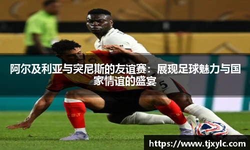 阿尔及利亚与突尼斯的友谊赛：展现足球魅力与国家情谊的盛宴